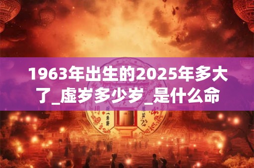 1963年出生的2025年多大了_虚岁多少岁_是什么命 1963年出生的2025年多大了_虚岁多少岁_是什么命