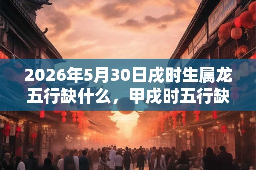 2026年5月30日戌时生属龙五行缺什么,甲戌时五行缺什么 2026年5月30日戌时生属龙五行缺什么,甲戌时五行缺什么