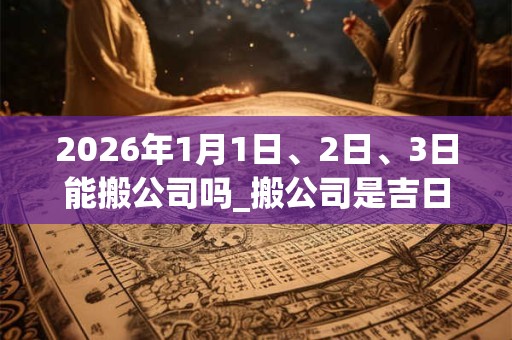 2026年1月1日、2日、3日能搬公司吗_搬公司是吉日吗