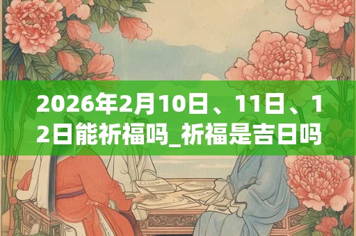 2026年2月10日、11日、12日能祈福吗_祈福是吉日吗