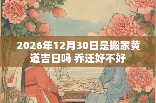 2026年12月30日是搬家黄道吉日吗 乔迁好不好 2026年12月30日是搬家黄道吉日吗 乔迁好不好