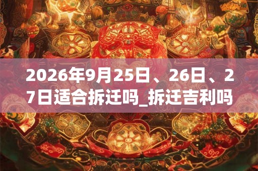 2026年9月25日、26日、27日适合拆迁吗_拆迁吉利吗 2026年9月25日、26日、27日适合拆迁吗_拆迁吉利吗