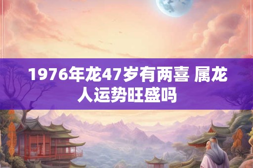 1976年龙47岁有两喜 属龙人运势旺盛吗 1976年龙47岁有两喜 属龙人运势旺盛吗