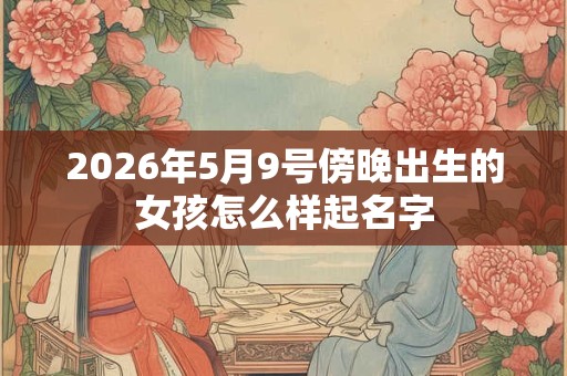 2026年5月9号傍晚出生的女孩怎么样起名字 2026年5月9号傍晚出生的女孩怎么样起名字