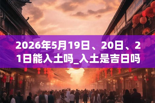 2026年5月19日、20日、21日能入土吗_入土是吉日吗 2026年5月19日、20日、21日能入土吗_入土是吉日吗