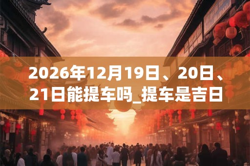 2026年12月19日、20日、21日能提车吗_提车是吉日吗 2026年12月19日、20日、21日能提车吗_提车是吉日吗