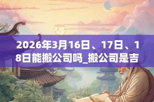 2026年3月16日、17日、18日能搬公司吗_搬公司是吉日吗 2026年3月16日、17日、18日能搬公司吗_搬公司是吉日吗
