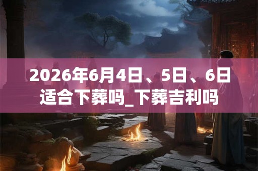 2026年6月4日、5日、6日适合下葬吗_下葬吉利吗