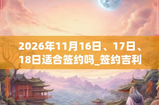 2026年11月16日、17日、18日适合签约吗_签约吉利吗 2026年11月16日、17日、18日适合签约吗_签约吉利吗