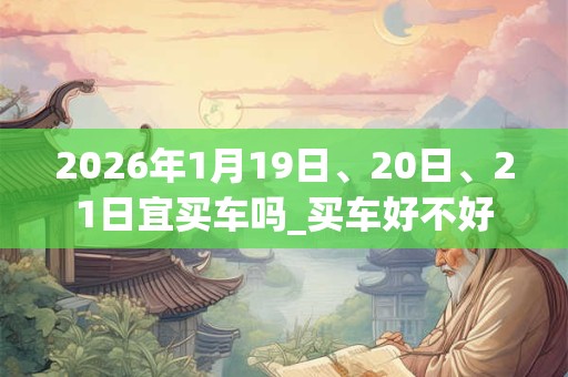 2026年1月19日、20日、21日宜买车吗_买车好不好 2026年1月19日、20日、21日宜买车吗_买车好不好
