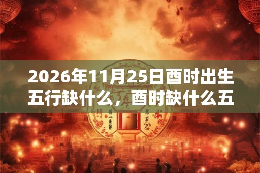 2026年11月25日酉时出生五行缺什么,酉时缺什么五行 2026年11月25日酉时出生五行缺什么,酉时缺什么五行