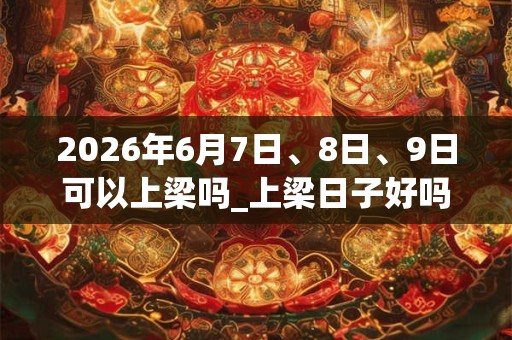 2026年6月7日、8日、9日可以上梁吗_上梁日子好吗