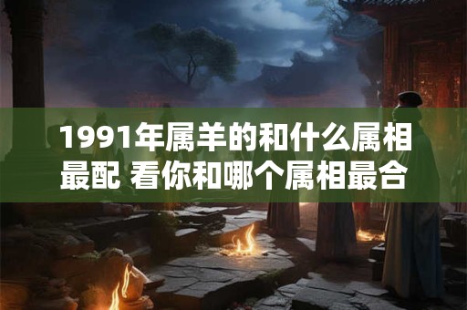 1991年属羊的和什么属相最配 看你和哪个属相最合适