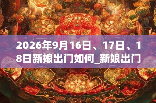 2026年9月16日、17日、18日新娘出门如何_新娘出门是吉日吗 2026年9月16日、17日、18日新娘出门如何_新娘出门是吉日吗