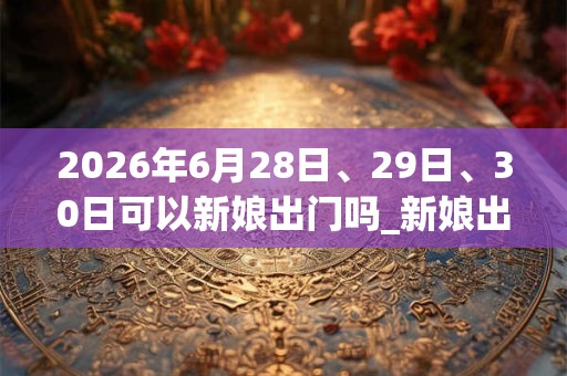 2026年6月28日、29日、30日可以新娘出门吗_新娘出门日子好吗 2026年6月28日、29日、30日可以新娘出门吗_新娘出门日子好吗