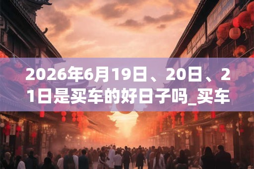 2026年6月19日、20日、21日是买车的好日子吗_买车可以吗