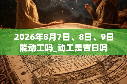 2026年8月7日、8日、9日能动工吗_动工是吉日吗 2026年8月7日、8日、9日能动工吗_动工是吉日吗