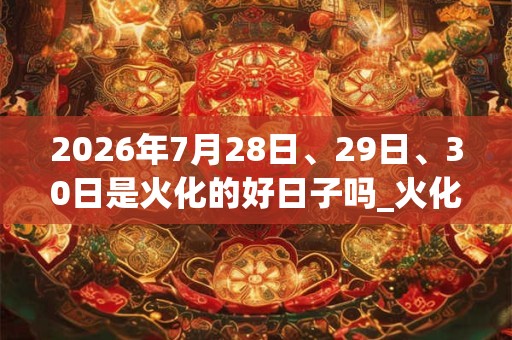 2026年7月28日、29日、30日是火化的好日子吗_火化可以吗