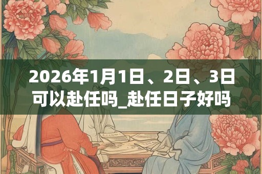2026年1月1日、2日、3日可以赴任吗_赴任日子好吗 2026年1月1日、2日、3日可以赴任吗_赴任日子好吗