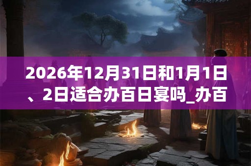 2026年12月31日和1月1日、2日适合办百日宴吗_办百日宴吉利吗