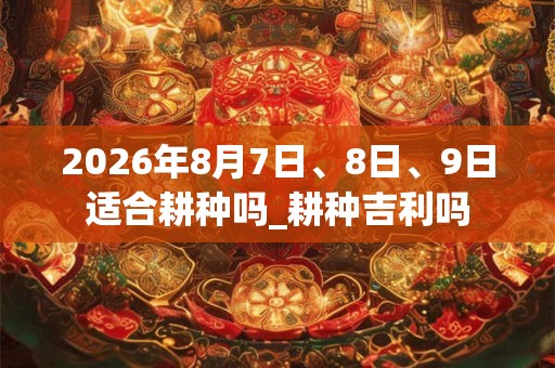 2026年8月7日、8日、9日适合耕种吗_耕种吉利吗 2026年8月7日、8日、9日适合耕种吗_耕种吉利吗