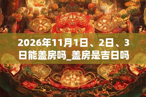 2026年11月1日、2日、3日能盖房吗_盖房是吉日吗 2026年11月1日、2日、3日能盖房吗_盖房是吉日吗