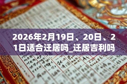 2026年2月19日、20日、21日适合迁居吗_迁居吉利吗 2026年2月19日、20日、21日适合迁居吗_迁居吉利吗