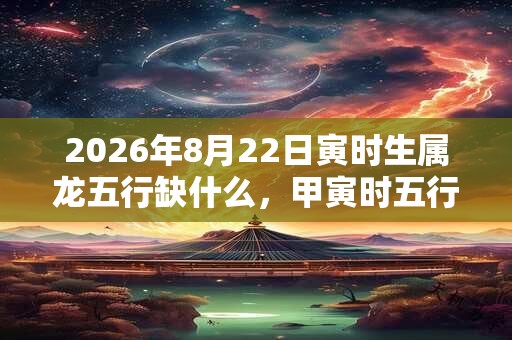 2026年8月22日寅时生属龙五行缺什么,甲寅时五行缺什么 2026年8月22日寅时生属龙五行缺什么,甲寅时五行缺什么