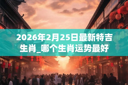 2026年2月25日最新特吉生肖_哪个生肖运势最好