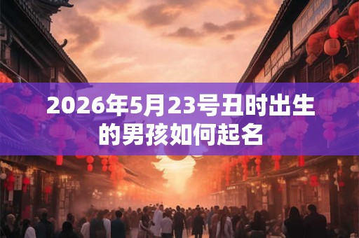 2026年5月23号丑时出生的男孩如何起名 2026年5月23号丑时出生的男孩如何起名