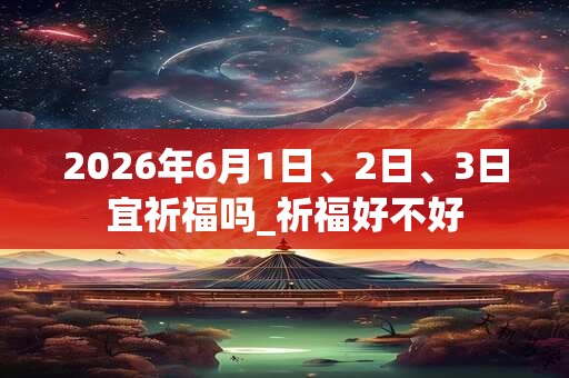 2026年6月1日、2日、3日宜祈福吗_祈福好不好 2026年6月1日、2日、3日宜祈福吗_祈福好不好