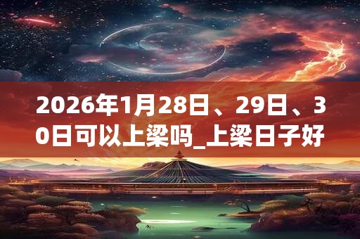2026年1月28日、29日、30日可以上梁吗_上梁日子好吗 2026年1月28日、29日、30日可以上梁吗_上梁日子好吗