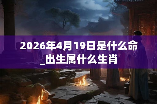 2026年4月19日是什么命_出生属什么生肖 2026年4月19日是什么命_出生属什么生肖