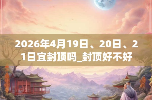 2026年4月19日、20日、21日宜封顶吗_封顶好不好