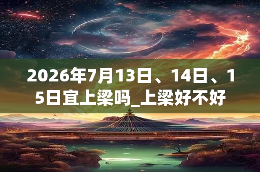 2026年7月13日、14日、15日宜上梁吗_上梁好不好
