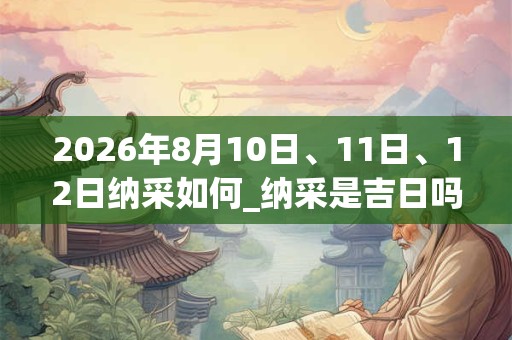 2026年8月10日、11日、12日纳采如何_纳采是吉日吗 2026年8月10日、11日、12日纳采如何_纳采是吉日吗