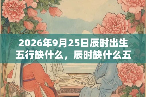 2026年9月25日辰时出生五行缺什么,辰时缺什么五行 2026年9月25日辰时出生五行缺什么,辰时缺什么五行