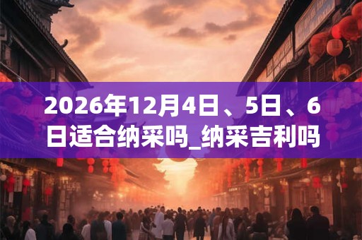 2026年12月4日、5日、6日适合纳采吗_纳采吉利吗 2026年12月4日、5日、6日适合纳采吗_纳采吉利吗