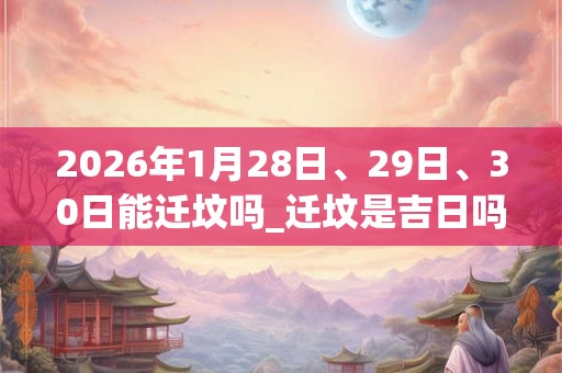 2026年1月28日、29日、30日能迁坟吗_迁坟是吉日吗