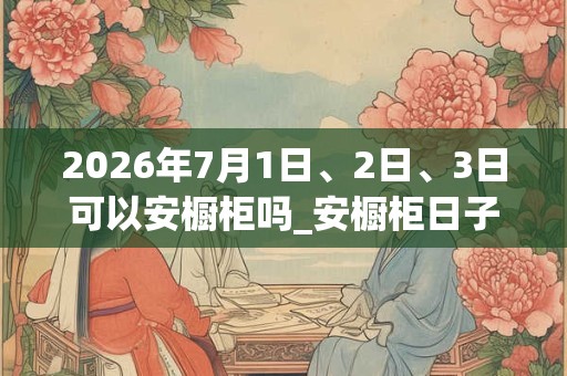 2026年7月1日、2日、3日可以安橱柜吗_安橱柜日子好吗