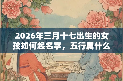 2026年三月十七出生的女孩如何起名字,五行属什么 2026年三月十七出生的女孩如何起名字,五行属什么