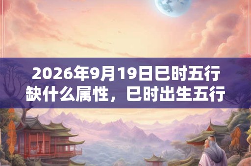 2026年9月19日巳时五行缺什么属性，巳时出生五行缺什么