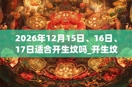 2026年12月15日、16日、17日适合开生坟吗_开生坟吉利吗 2026年12月15日、16日、17日适合开生坟吗_开生坟吉利吗
