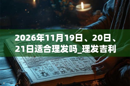 2026年11月19日、20日、21日适合理发吗_理发吉利吗 2026年11月19日、20日、21日适合理发吗_理发吉利吗