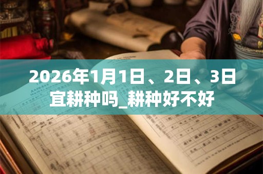 2026年1月1日、2日、3日宜耕种吗_耕种好不好 2026年1月1日、2日、3日宜耕种吗_耕种好不好