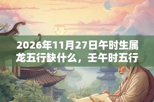 2026年11月27日午时生属龙五行缺什么,壬午时五行缺什么 2026年11月27日午时生属龙五行缺什么,壬午时五行缺什么