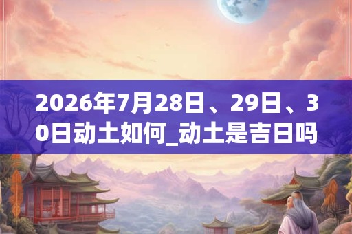 2026年7月28日、29日、30日动土如何_动土是吉日吗 2026年7月28日、29日、30日动土如何_动土是吉日吗
