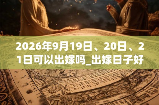 2026年9月19日、20日、21日可以出嫁吗_出嫁日子好吗 2026年9月19日、20日、21日可以出嫁吗_出嫁日子好吗