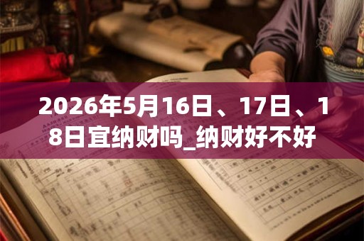 2026年5月16日、17日、18日宜纳财吗_纳财好不好 2026年5月16日、17日、18日宜纳财吗_纳财好不好