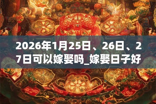2026年1月25日、26日、27日可以嫁娶吗_嫁娶日子好吗 2026年1月25日、26日、27日可以嫁娶吗_嫁娶日子好吗